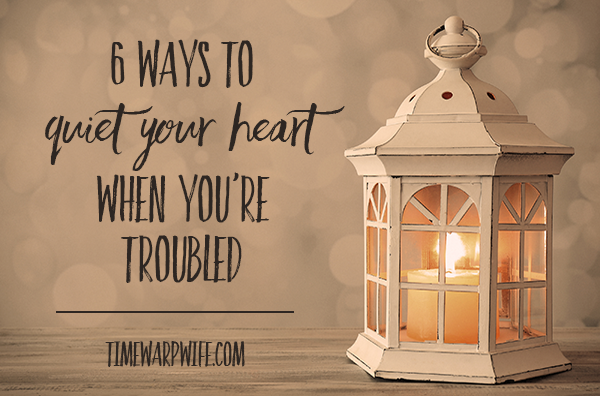 6 Ways to Quiet Your Heart When You’re Troubled